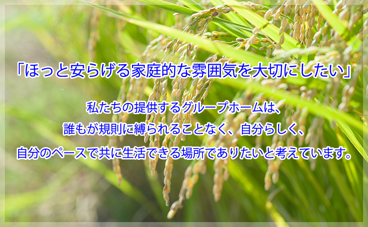 私たちの提供するグループホームは、誰もが規則に縛られることなく、自分らしく、自分のペースで共に生活できる場所でありたいと考えています。