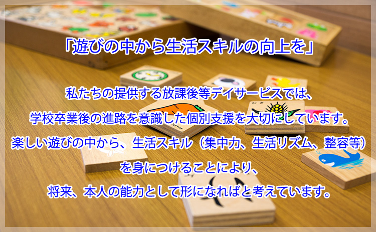 私たちの提供する放課後等デイサービスでは、学校卒業後の進路を意識した個別支援を大切にしています。楽しい遊びの中から、生活スキル(集中力、生活リズム、整容等)を身につけることにより、将来、本人の能力として形になればと考えています。